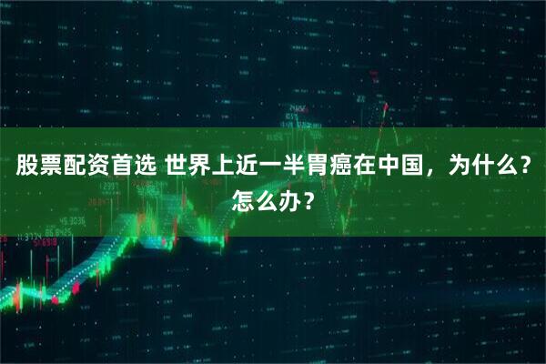股票配资首选 世界上近一半胃癌在中国，为什么？怎么办？