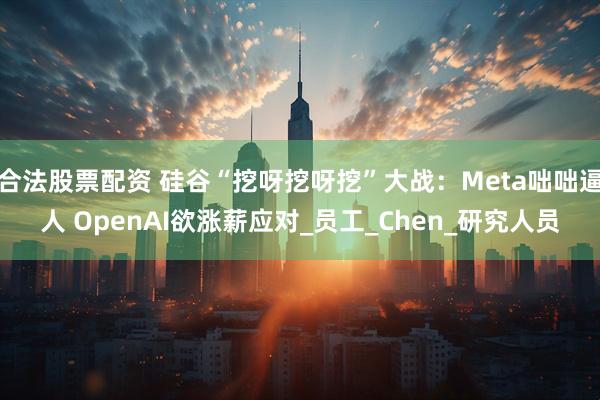 合法股票配资 硅谷“挖呀挖呀挖”大战：Meta咄咄逼人 OpenAI欲涨薪应对_员工_Chen_研究人员