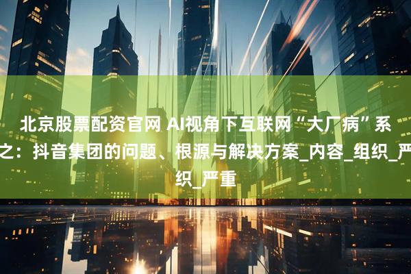 北京股票配资官网 AI视角下互联网“大厂病”系列之：抖音集团的问题、根源与解决方案_内容_组织_严重