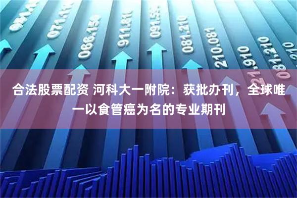 合法股票配资 河科大一附院：获批办刊，全球唯一以食管癌为名的专业期刊