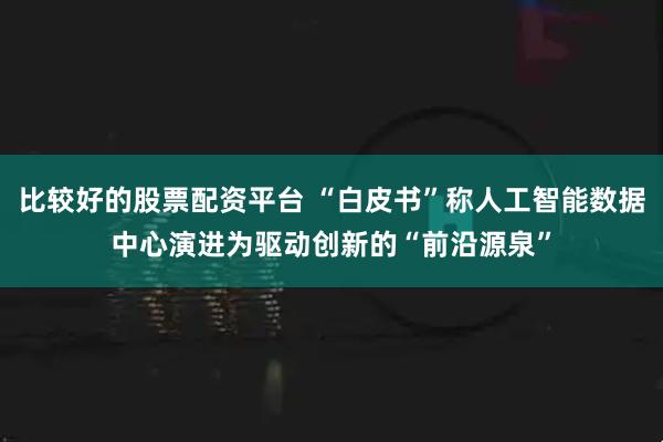 比较好的股票配资平台 “白皮书”称人工智能数据中心演进为驱动创新的“前沿源泉”