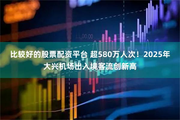 比较好的股票配资平台 超580万人次！2025年大兴机场出入境客流创新高