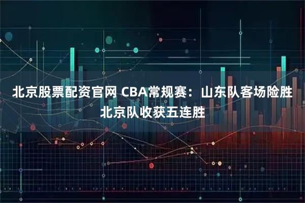 北京股票配资官网 CBA常规赛：山东队客场险胜北京队收获五连胜