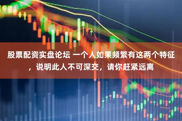股票配资实盘论坛 一个人如果频繁有这两个特征，说明此人不可深交，请你赶紧远离